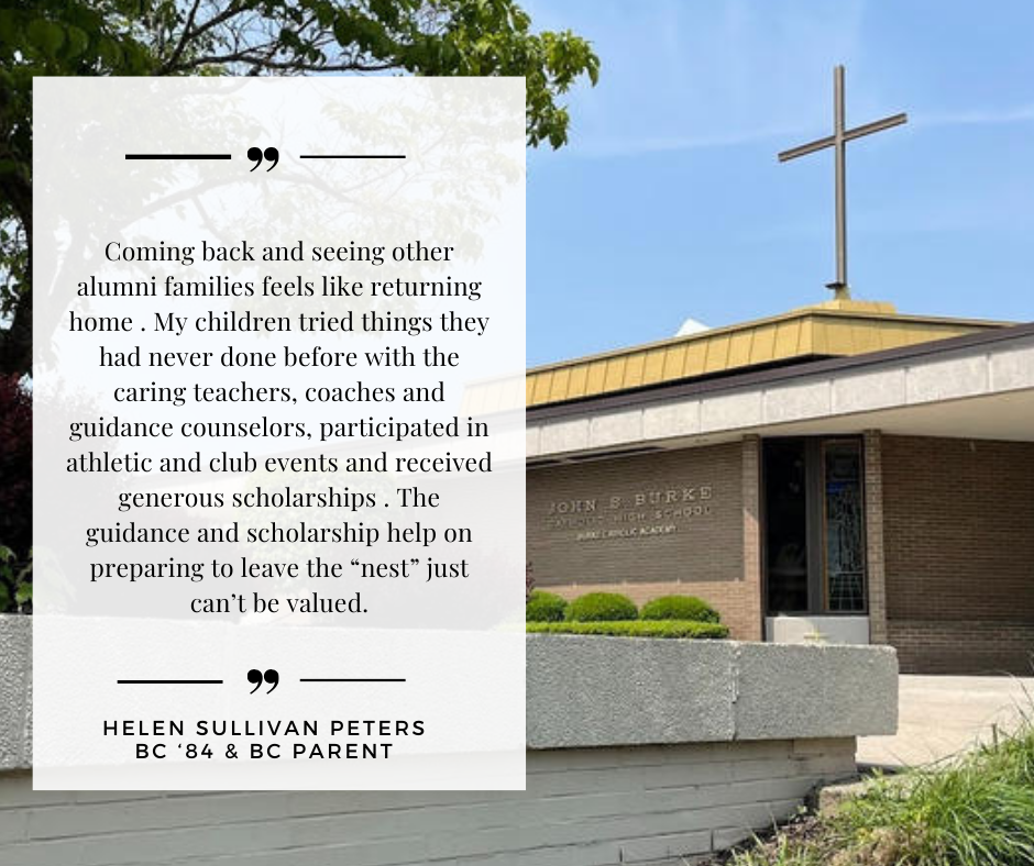 60 words about Burke Catholic. Coming back and seeing other alumni families feels like returning home . My children tried things they had never done before with the caring teachers, coaches and gu (6).png